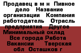 Продавец в м-н "Пивное дело › Название организации ­ Компания-работодатель › Отрасль предприятия ­ Другое › Минимальный оклад ­ 1 - Все города Работа » Вакансии   . Тверская обл.,Осташков г.